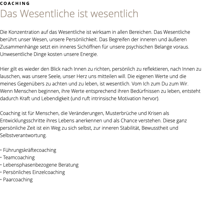 COACHING Das Wesentliche ist wesentlich Die Konzentration auf das Wesentliche ist wirksam in allen Bereichen. Das Wesentliche berührt unser Wesen, unsere Persönlichkeit. Das Begreifen der inneren und äußeren Zusammenhänge setzt ein inneres Sichöffnen für unsere psychischen Belange voraus. Unwesentliche Dinge kosten unsere Energie. Hier gilt es wieder den Blick nach Innen zu richten, persönlich zu reflektieren, nach Innen zu lauschen, was unsere Seele, unser Herz uns mitteilen will. Die eigenen Werte und die meines Gegenübers zu achten und zu leben, ist wesentlich. Vom Ich zum Du zum Wir. Wenn Menschen beginnen, ihre Werte entsprechend ihren Bedürfnissen zu leben, entsteht dadurch Kraft und Lebendigkeit (und ruft intrinsische Motivation hervor). Coaching ist für Menschen, die Veränderungen, Musterbrüche und Krisen als Entwicklungsschritte ihres Lebens anerkennen und als Chance verstehen. Diese ganz persönliche Zeit ist ein Weg zu sich selbst, zur inneren Stabilität, Bewusstheit und Selbstverantwortung. • Führungskräftecoaching • Teamcoaching • Lebensphasenbezogene Beratung • Persönliches Einzelcoaching • Paarcoaching