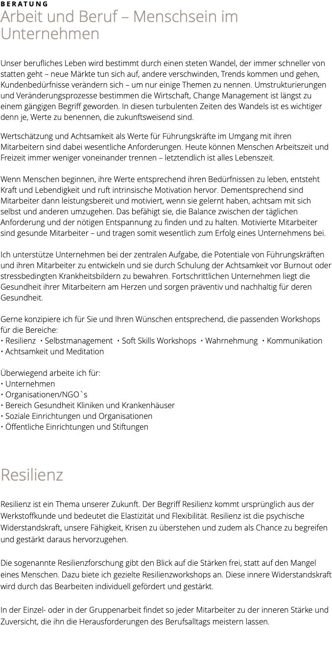 BERATUNG Arbeit und Beruf – Menschsein im Unternehmen Unser berufliches Leben wird bestimmt durch einen steten Wandel, der immer schneller von statten geht – neue Märkte tun sich auf, andere verschwinden, Trends kommen und gehen, Kundenbedürfnisse verändern sich – um nur einige Themen zu nennen. Umstrukturierungen und Veränderungsprozesse bestimmen die Wirtschaft, Change Management ist längst zu einem gängigen Begriff geworden. In diesen turbulenten Zeiten des Wandels ist es wichtiger denn je, Werte zu benennen, die zukunftsweisend sind. Wertschätzung und Achtsamkeit als Werte für Führungskräfte im Umgang mit ihren Mitarbeitern sind dabei wesentliche Anforderungen. Heute können Menschen Arbeitszeit und Freizeit immer weniger voneinander trennen – letztendlich ist alles Lebenszeit. Wenn Menschen beginnen, ihre Werte entsprechend ihren Bedürfnissen zu leben, entsteht Kraft und Lebendigkeit und ruft intrinsische Motivation hervor. Dementsprechend sind Mitarbeiter dann leistungsbereit und motiviert, wenn sie gelernt haben, achtsam mit sich selbst und anderen umzugehen. Das befähigt sie, die Balance zwischen der täglichen Anforderung und der nötigen Entspannung zu finden und zu halten. Motivierte Mitarbeiter sind gesunde Mitarbeiter – und tragen somit wesentlich zum Erfolg eines Unternehmens bei. Ich unterstütze Unternehmen bei der zentralen Aufgabe, die Potentiale von Führungskräften und ihren Mitarbeiter zu entwickeln und sie durch Schulung der Achtsamkeit vor Burnout oder stressbedingten Krankheitsbildern zu bewahren. Fortschrittlichen Unternehmen liegt die Gesundheit ihrer Mitarbeitern am Herzen und sorgen präventiv und nachhaltig für deren Gesundheit. Gerne konzipiere ich für Sie und Ihren Wünschen entsprechend, die passenden Workshops für die Bereiche: • Resilienz • Selbstmanagement • Soft Skills Workshops • Wahrnehmung • Kommunikation • Achtsamkeit und Meditation Überwiegend arbeite ich für: • Unternehmen • Organisationen/NGO`s • Bereich Gesundheit Kliniken und Krankenhäuser • Soziale Einrichtungen und Organisationen • Öffentliche Einrichtungen und Stiftungen Resilienz Resilienz ist ein Thema unserer Zukunft. Der Begriff Resilienz kommt ursprünglich aus der Werkstoffkunde und bedeutet die Elastizität und Flexibilität. Resilienz ist die psychische Widerstandskraft, unsere Fähigkeit, Krisen zu überstehen und zudem als Chance zu begreifen und gestärkt daraus hervorzugehen. Die sogenannte Resilienzforschung gibt den Blick auf die Stärken frei, statt auf den Mangel eines Menschen. Dazu biete ich gezielte Resilienzworkshops an. Diese innere Widerstandskraft wird durch das Bearbeiten individuell gefördert und gestärkt. In der Einzel- oder in der Gruppenarbeit findet so jeder Mitarbeiter zu der inneren Stärke und Zuversicht, die ihn die Herausforderungen des Berufsalltags meistern lassen. 